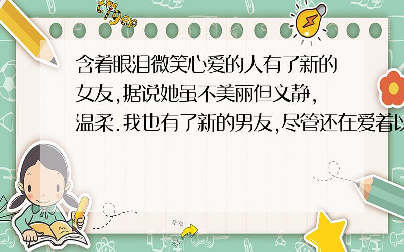 含着眼泪微笑心爱的人有了新的女友,据说她虽不美丽但文静,温柔.我也有了新的男友,尽管还在爱着以前的他.哭过无数次之后知道的这个结果,祝福他,同时抑制不了自己的难过,然而如他所说,