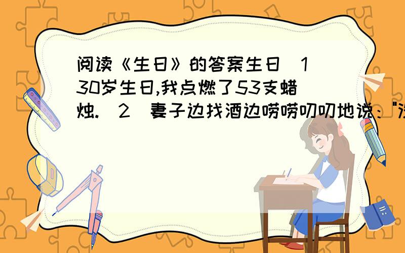 阅读《生日》的答案生日（1）30岁生日,我点燃了53支蜡烛.（2）妻子边找酒边唠唠叨叨地说：