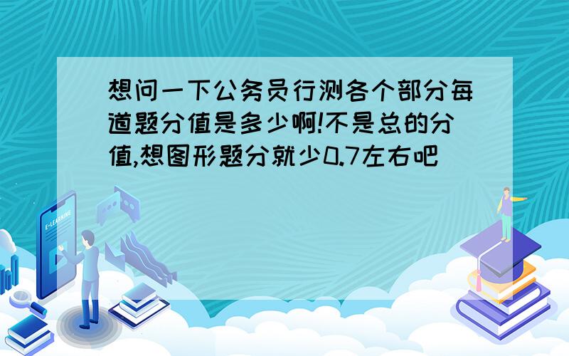 想问一下公务员行测各个部分每道题分值是多少啊!不是总的分值,想图形题分就少0.7左右吧