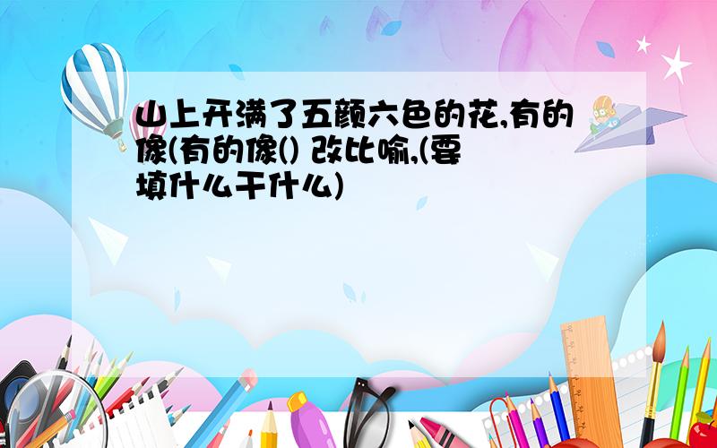 山上开满了五颜六色的花,有的像(有的像() 改比喻,(要填什么干什么)