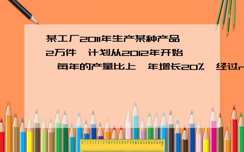 某工厂2011年生产某种产品2万件,计划从2012年开始,每年的产量比上一年增长20%,经过n年这家工厂这种产品的年产量首次超过了12万件,则n值为(已知lg2=0.3010,lg3=0.4771)………………（ ）A.10 B.11 C.12