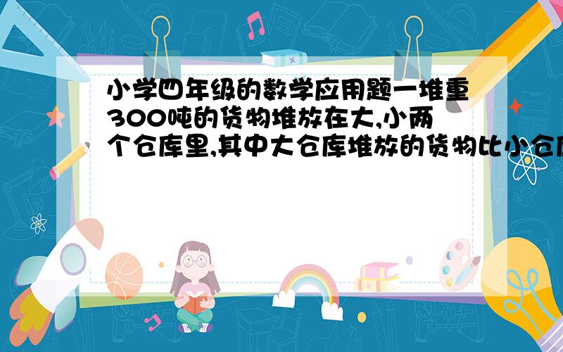 小学四年级的数学应用题一堆重300吨的货物堆放在大,小两个仓库里,其中大仓库堆放的货物比小仓库堆放的3倍还多20吨,请问这两个仓库分别堆放了多少吨货物?{请详细的解答出来.谢谢!）