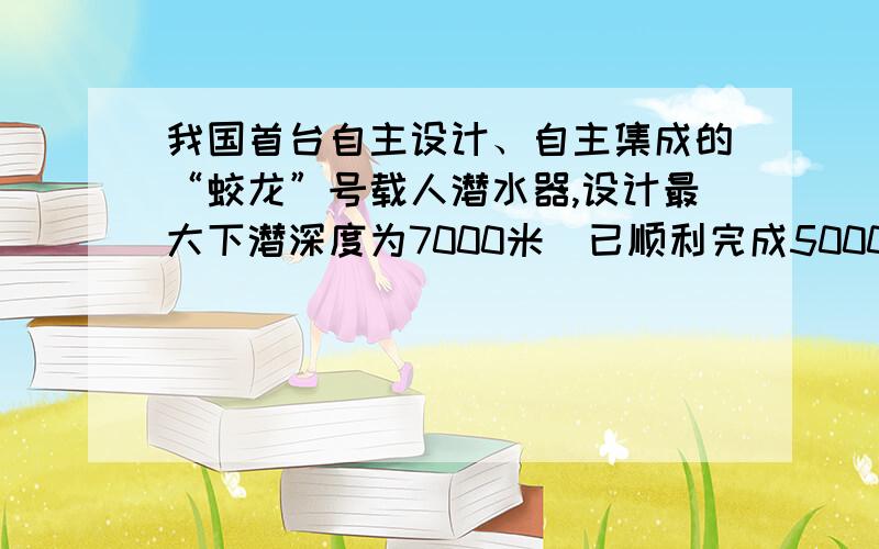 我国首台自主设计、自主集成的“蛟龙”号载人潜水器,设计最大下潜深度为7000米．已顺利完成5000米级海试主要任务．（海水密度取1×103kg/m3,g取10N/kg）（1）若“蛟龙”号以0.6m/s的平均速度