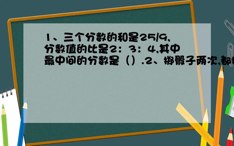 1、三个分数的和是25/9,分数值的比是2：3：4,其中最中间的分数是（）.2、掷骰子两次,都掷到6的可能性是（）,都掷到偶数的可能性是（）.3、在含盐率为20%的100克盐水中,再加入10克盐和40克水