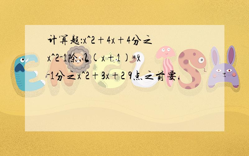 计算题：x^2+4x+4分之x^2-1除以(x+1)*x-1分之x^2+3x+2 9点之前要.