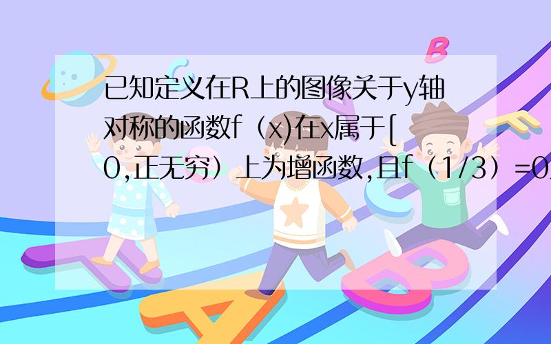 已知定义在R上的图像关于y轴对称的函数f（x)在x属于[0,正无穷）上为增函数,且f（1/3）=0则不等式f（log1/8x）〉0的阶解集是什么