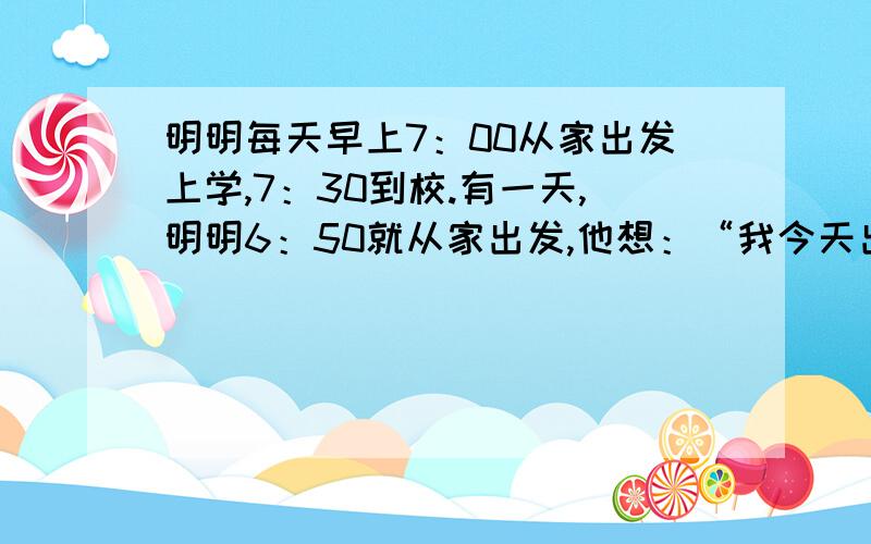 明明每天早上7：00从家出发上学,7：30到校.有一天,明明6：50就从家出发,他想：“我今天出门早,可以走慢点.”于是他每分钟比平常少走lO米,结果他到校时比往常迟到了5分钟.问明明家距学校