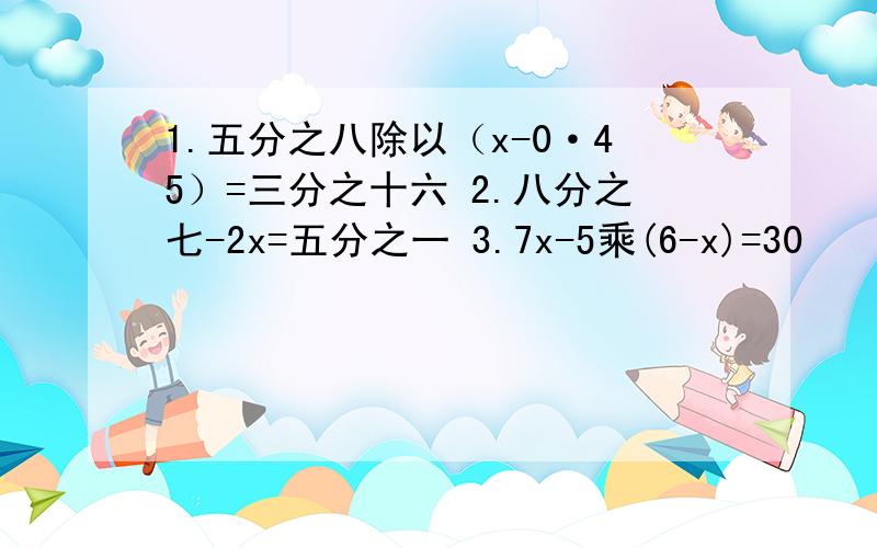 1.五分之八除以（x-0·45）=三分之十六 2.八分之七-2x=五分之一 3.7x-5乘(6-x)=30