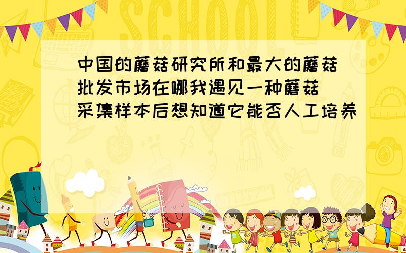 中国的蘑菇研究所和最大的蘑菇批发市场在哪我遇见一种蘑菇 采集样本后想知道它能否人工培养