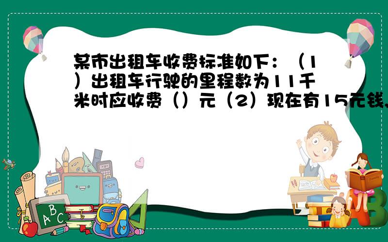 某市出租车收费标准如下：（1）出租车行驶的里程数为11千米时应收费（）元（2）现在有15元钱,可乘出租车的最大里程数为（）千米