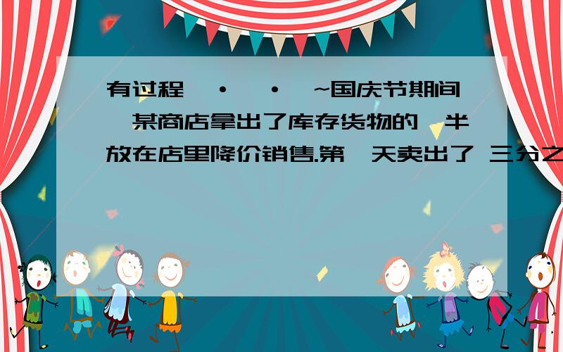 有过程`·`·`~国庆节期间,某商店拿出了库存货物的一半放在店里降价销售.第一天卖出了 三分之二,第二天又卖出了 四分之一.这两天一共卖出了库存货物的几分之几?