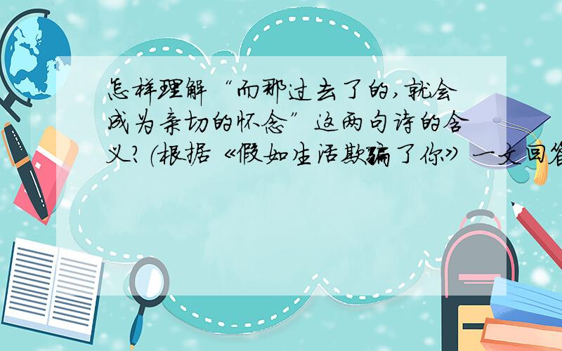 怎样理解“而那过去了的,就会成为亲切的怀念”这两句诗的含义?（根据《假如生活欺骗了你》一文回答）