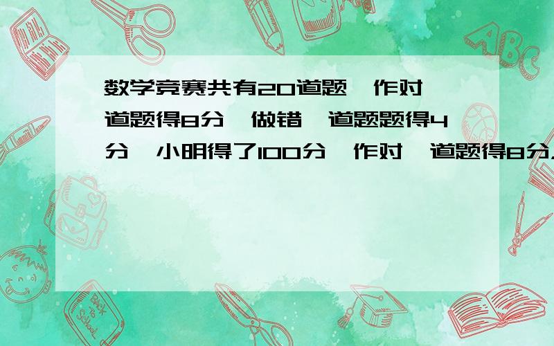 数学竞赛共有20道题,作对一道题得8分,做错一道题题得4分,小明得了100分,作对一道题得8分，做错一道题题扣4分，小明得了100分，