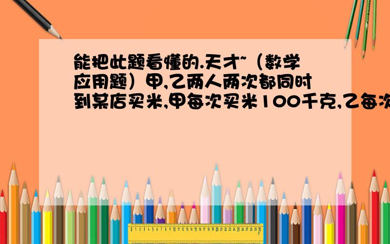 能把此题看懂的.天才~（数学应用题）甲,乙两人两次都同时到某店买米,甲每次买米100千克,乙每次买米用去100元,由于市场因素,虽然这两次米店售出同样的米,但单价却不同,若规定谁量词购粮