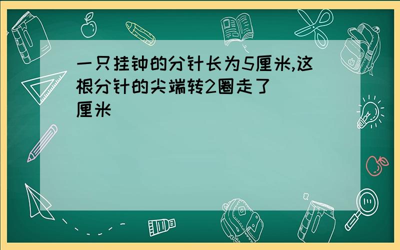 一只挂钟的分针长为5厘米,这根分针的尖端转2圈走了（ ）厘米