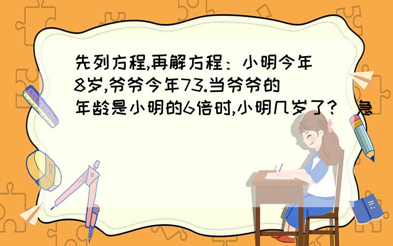 先列方程,再解方程：小明今年8岁,爷爷今年73.当爷爷的年龄是小明的6倍时,小明几岁了?（急）希望快!