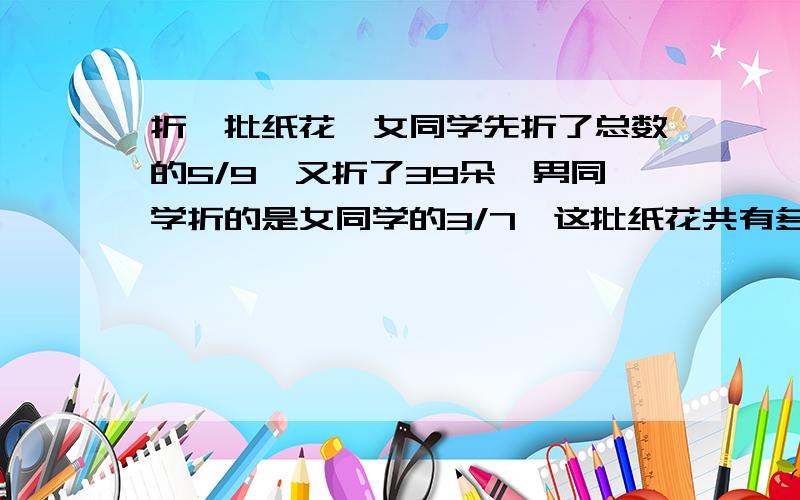 折一批纸花,女同学先折了总数的5/9,又折了39朵,男同学折的是女同学的3/7,这批纸花共有多少朵?