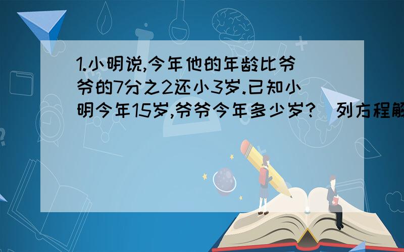 1.小明说,今年他的年龄比爷爷的7分之2还小3岁.已知小明今年15岁,爷爷今年多少岁?（列方程解）