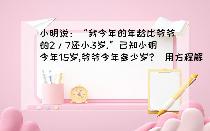 小明说：“我今年的年龄比爷爷的2/7还小3岁.”已知小明今年15岁,爷爷今年多少岁?（用方程解）.