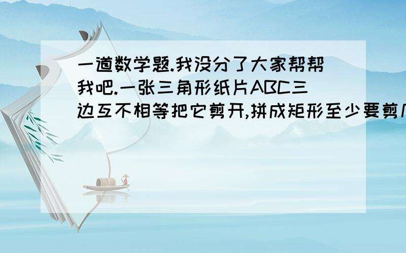 一道数学题.我没分了大家帮帮我吧.一张三角形纸片ABC三边互不相等把它剪开,拼成矩形至少要剪几刀?说明年剪拼方法,并在另两个图中分别画剪剪拼,兵在另两个图中分别画出检品的示意图.要