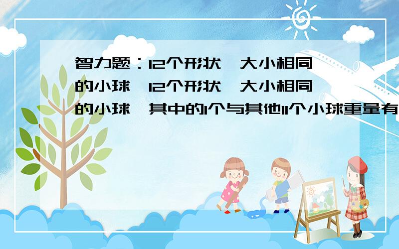 智力题：12个形状、大小相同的小球…12个形状、大小相同的小球,其中的1个与其他11个小球重量有点差别,请用天秤,称三次把他找出,并判断他是稍重或稍轻