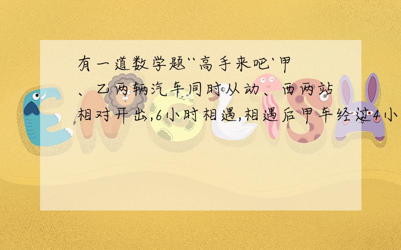 有一道数学题``高手来吧`甲、乙两辆汽车同时从动、西两站相对开出,6小时相遇,相遇后甲车经过4小时到达西站,乙经过9小时到达东站,相遇时两车各行了全程的几分之几?