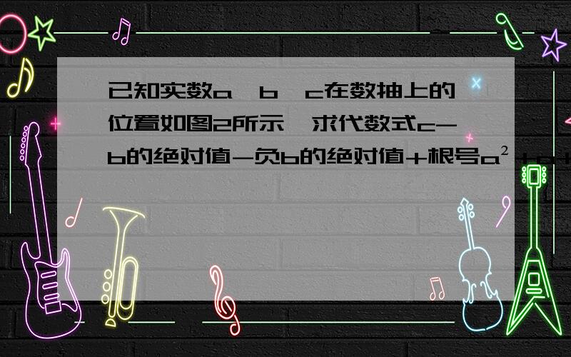 已知实数a,b,c在数抽上的位置如图2所示,求代数式c-b的绝对值-负b的绝对值+根号a²+a+c的绝对值的值