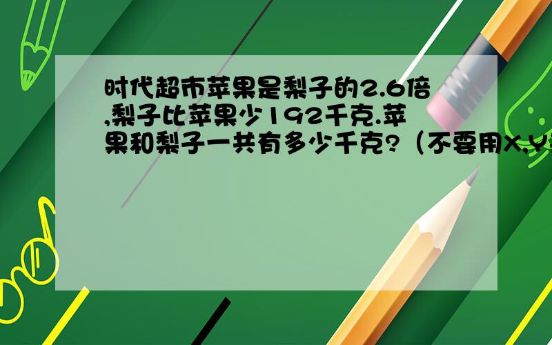 时代超市苹果是梨子的2.6倍,梨子比苹果少192千克.苹果和梨子一共有多少千克?（不要用X,Y来解,