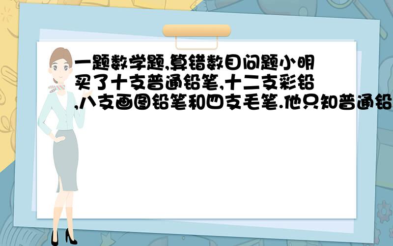 一题数学题,算错数目问题小明买了十支普通铅笔,十二支彩铅,八支画图铅笔和四支毛笔.他只知普通铅笔每支八分,彩铅每支一角二分,其余两种不知.营业员说共需四元五角,小明说不对,结果真