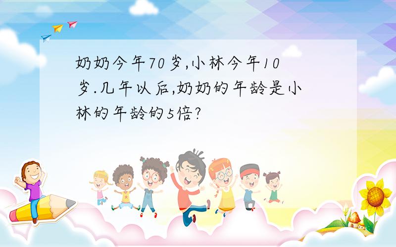 奶奶今年70岁,小林今年10岁.几年以后,奶奶的年龄是小林的年龄的5倍?