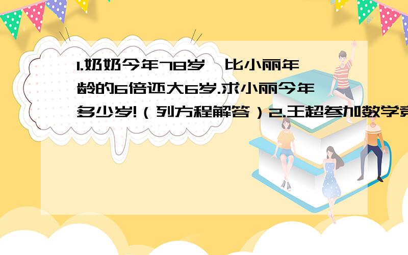 1.奶奶今年78岁,比小丽年龄的6倍还大6岁.求小丽今年多少岁!（列方程解答）2.王超参加数学竞赛,答题规则是答对一题得10分,答错一题或不答扣3分,共有10题,他得了74分,他答对了几题?3.水果店