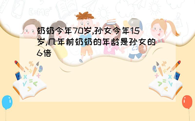 奶奶今年70岁,孙女今年15岁,几年前奶奶的年龄是孙女的6倍