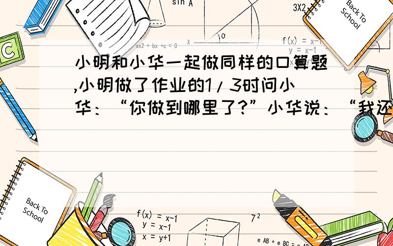 小明和小华一起做同样的口算题,小明做了作业的1/3时问小华：“你做到哪里了?”小华说：“我还有45道题”小明做了余下的一半时,又问小华.小华说：“正好做了一半.”如果他们做题的速度