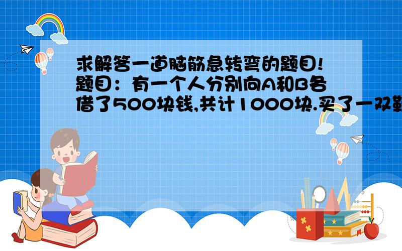 求解答一道脑筋急转弯的题目!题目：有一个人分别向A和B各借了500块钱,共计1000块.买了一双鞋子用掉970块,还剩下30块,于是先拿出20块钱分别还归了A和B每人10块钱,自己还剩10块钱,那样的话就