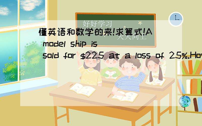 懂英语和数学的来!求算式!A model ship is sold for $225 at a loss of 25%.How much does it cost?