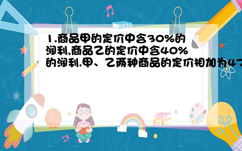 1.商品甲的定价中含30%的润利,商品乙的定价中含40%的润利.甲、乙两种商品的定价相加为470元,甲的定价比乙的定价多50元.甲、乙两种商品的成本各是多少元?2.某商品按定价出售,每个可以获得4