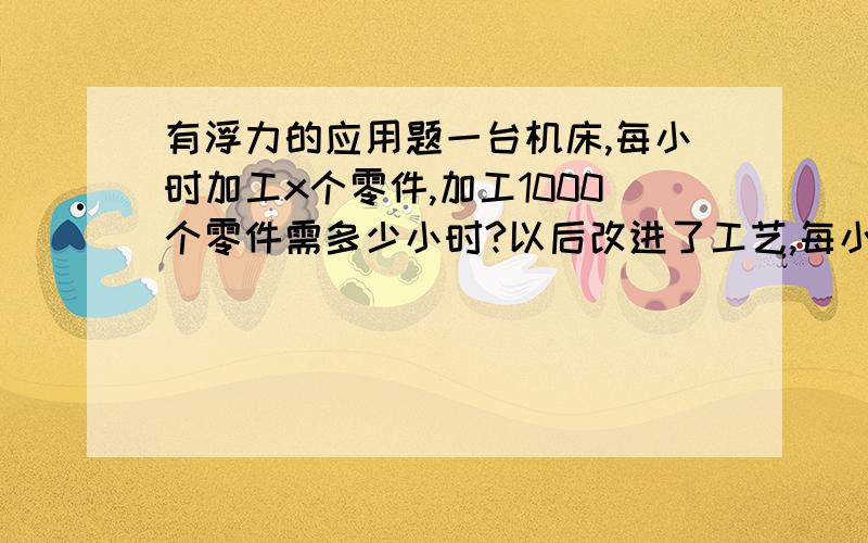 有浮力的应用题一台机床,每小时加工x个零件,加工1000个零件需多少小时?以后改进了工艺,每小时多加工y个零件,那么加工1000个零件要多少小时?改进工艺后,可以少用多少小时：好纠结啊.这个