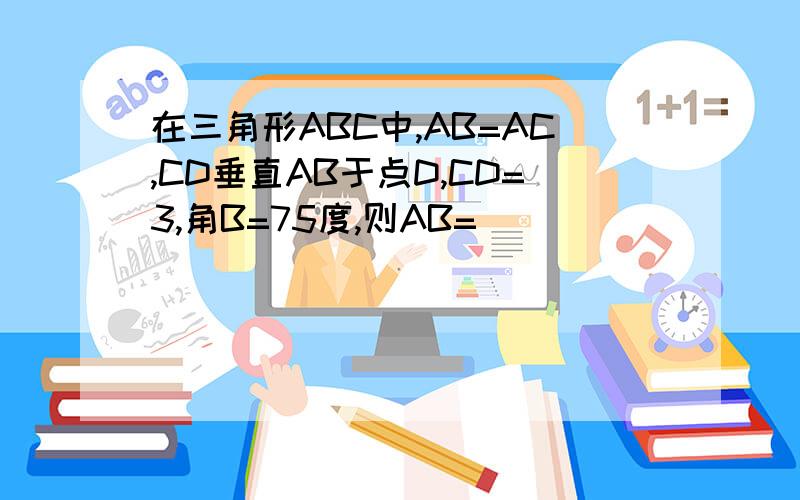 在三角形ABC中,AB=AC,CD垂直AB于点D,CD=3,角B=75度,则AB=