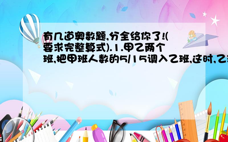 有几道奥数题,分全给你了!(要求完整算式).1.甲乙两个班,把甲班人数的5/15调入乙班,这时,乙班人数的3/5是甲班人数的3/4,则原来乙班人数和甲班人数的比是( ):( ).{这题是填空,不用算式}2.一辆公