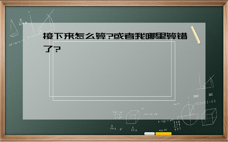 接下来怎么算?或者我哪里算错了?