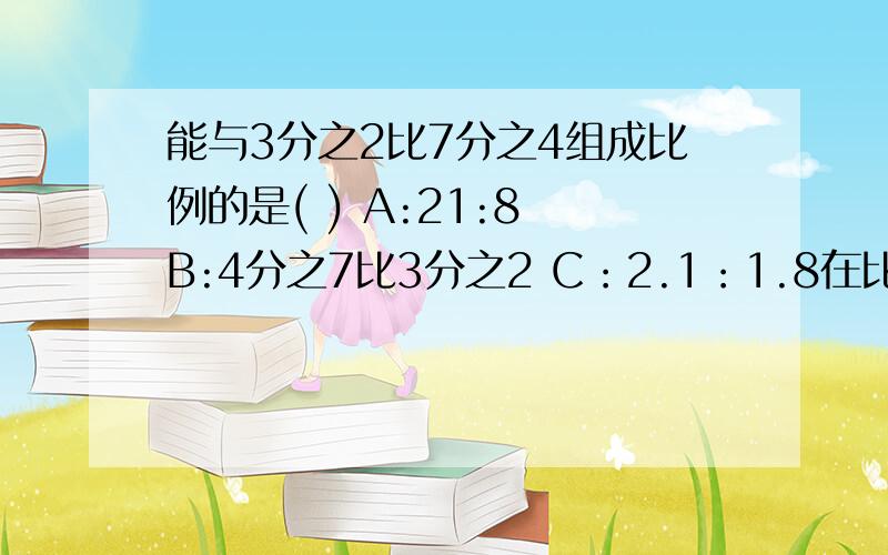 能与3分之2比7分之4组成比例的是( ) A:21:8 B:4分之7比3分之2 C：2.1：1.8在比例2：7=12：42中,如果第一项扩大3倍,那么第三项必须是（ ）比例才能成立A 36 B 4 C15在一个比例中,两个内项都是质数,它