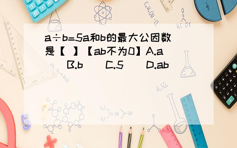 a÷b=5a和b的最大公因数是【 】【ab不为0】A.a    B.b    C.5    D.ab