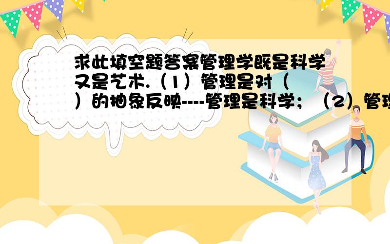 求此填空题答案管理学既是科学又是艺术.（1）管理是对（ ）的抽象反映----管理是科学；（2）管理是因地制宜、灵活多变的（  ）活动----管理是艺术.