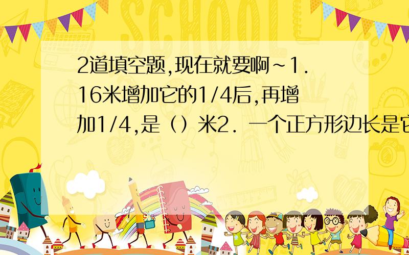 2道填空题,现在就要啊~1．16米增加它的1/4后,再增加1/4,是（）米2．一个正方形边长是它的周长的（）％,一个圆的直径是它的半径的（）%