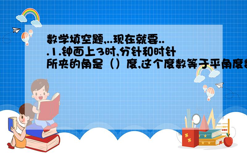 数学填空题,..现在就要...1.钟面上3时,分针和时针所夹的角是（）度,这个度数等于平角度数的（）分之（）,周角度数的（）分之（）.2.小明在小兰南偏东45°方向200米处,小兰在小明（）偏（