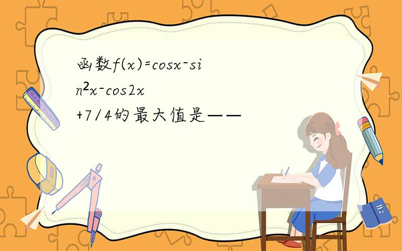 函数f(x)=cosx-sin²x-cos2x+7/4的最大值是——