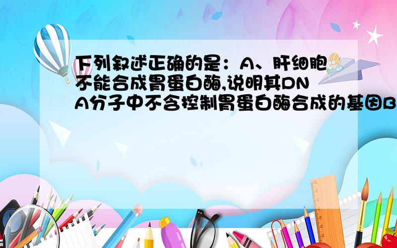 下列叙述正确的是：A、肝细胞不能合成胃蛋白酶,说明其DNA分子中不含控制胃蛋白酶合成的基因B、汗腺细胞和唾液腺细胞都有较多的核糖体和高尔基体C、甲状腺细胞能分泌甲状腺激素但不能