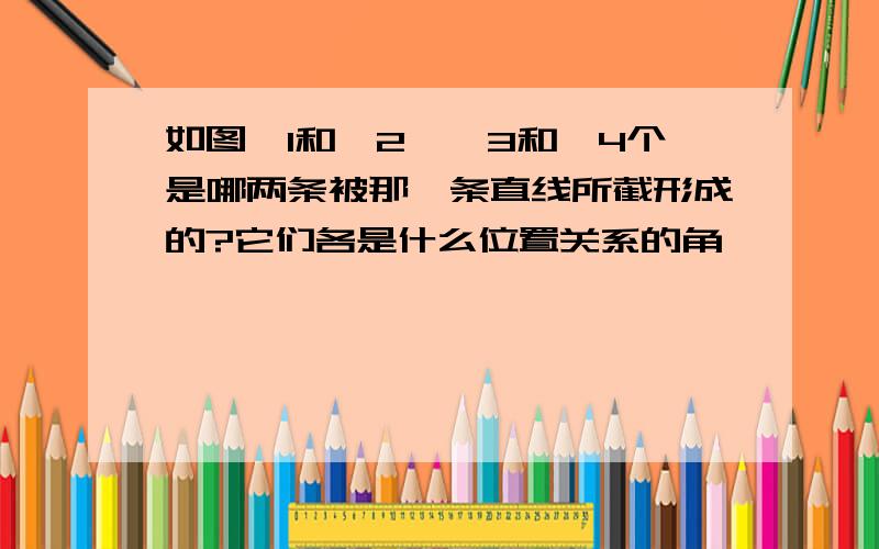 如图∠1和∠2,∠3和∠4个是哪两条被那一条直线所截形成的?它们各是什么位置关系的角