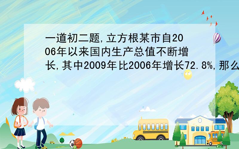 一道初二题,立方根某市自2006年以来国内生产总值不断增长,其中2009年比2006年增长72.8%,那么从2006年到2009年期间,平均每年比上一年增长的百分率是多少?