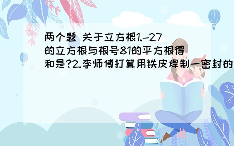 两个题 关于立方根1.-27的立方根与根号81的平方根得和是?2.李师傅打算用铁皮焊制一密封的正方体水箱,使其容积为0.729m^2,需要多大面积的铁皮?都写过程哈、